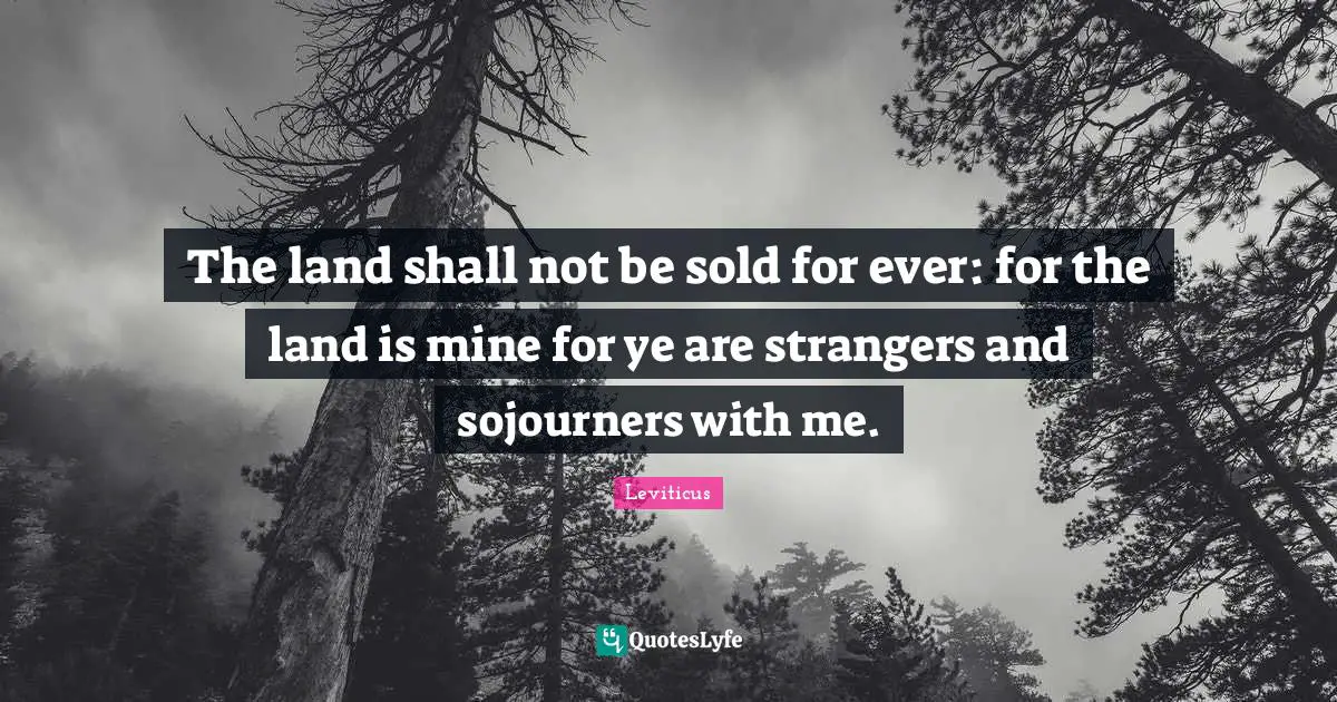 The land shall not be sold for ever: for the land is mine for ye are strangers and sojourners with me.
