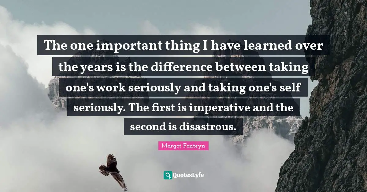 The one important thing I have learned over the years is the difference between taking one's work seriously and taking one's self seriously. The first is imperative and the second is disastrous.