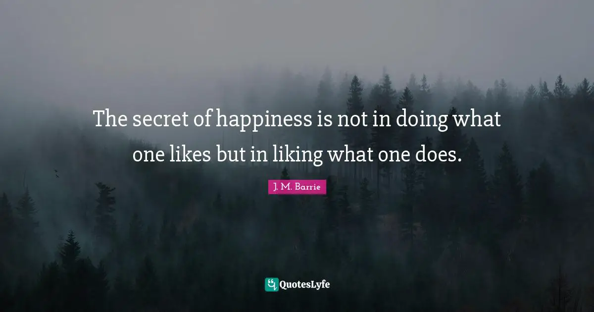 The secret of happiness is not in doing what one likes but in liking what one does.