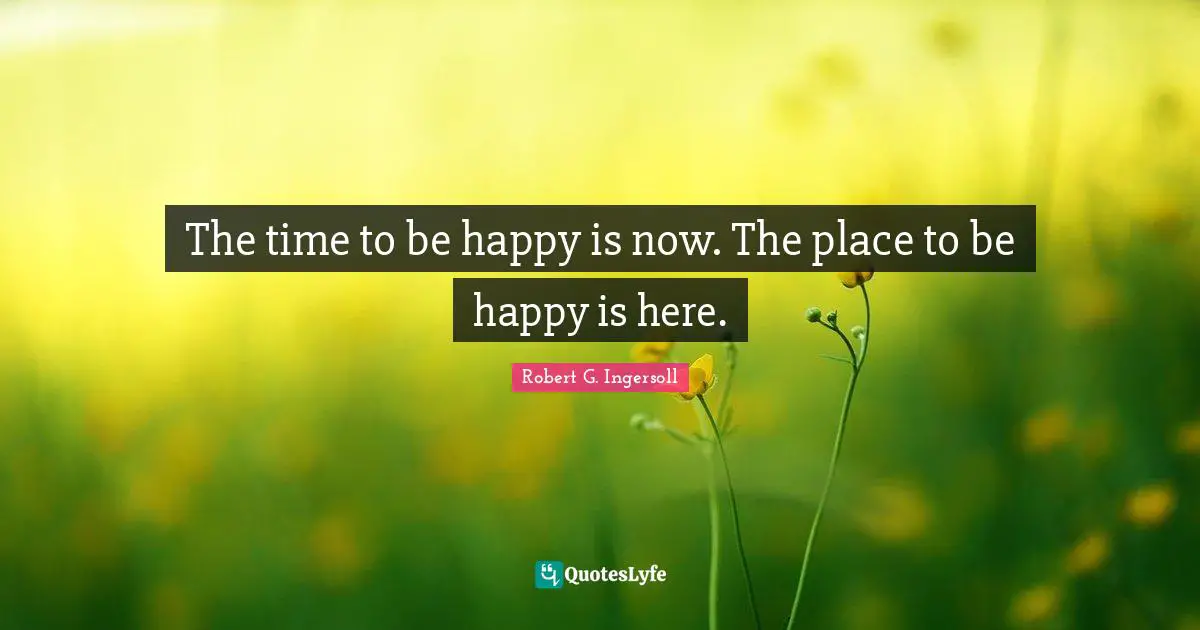 The time to be happy is now. The place to be happy is here.