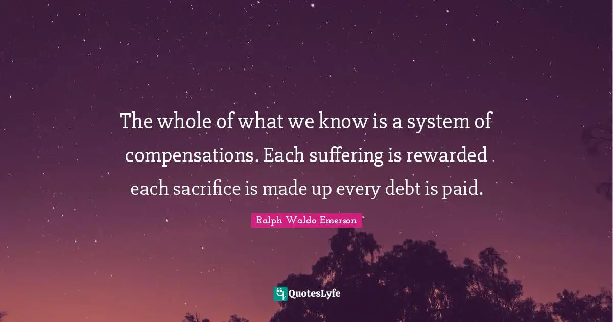 The whole of what we know is a system of compensations. Each suffering is rewarded each sacrifice is made up every debt is paid.