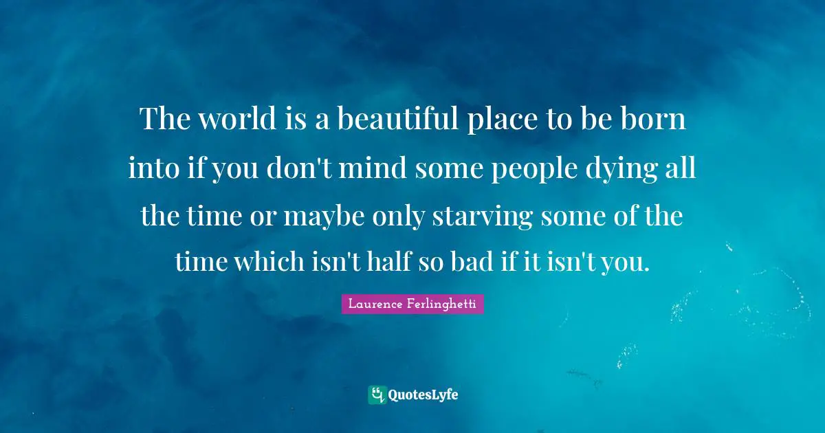 The world is a beautiful place to be born into if you don't mind some people dying all the time or maybe only starving some of the time which isn't half so bad if it isn't you.