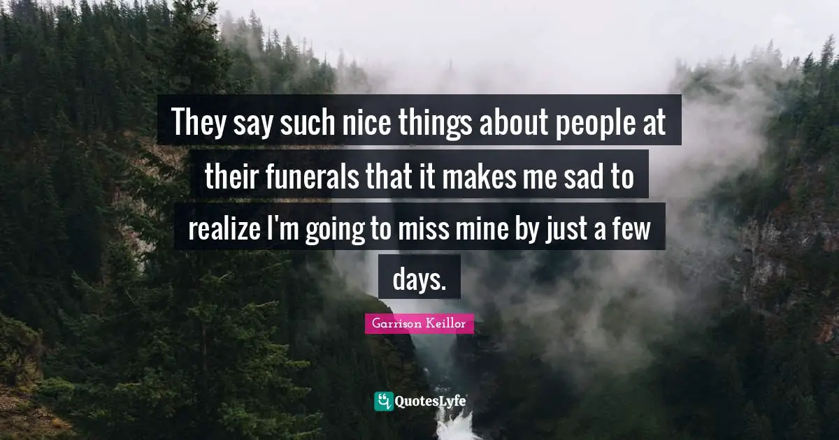 They say such nice things about people at their funerals that it makes me sad to realize I'm going to miss mine by just a few days.