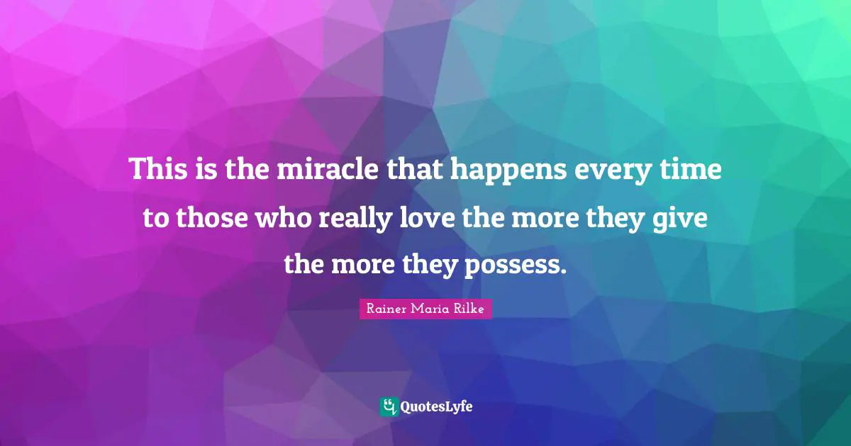 This is the miracle that happens every time to those who really love the more they give the more they possess.