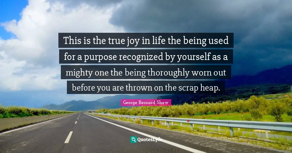 This is the true joy in life the being used for a purpose recognized by yourself as a mighty one the being thoroughly worn out before you are thrown on the scrap heap.