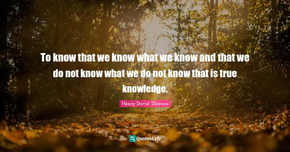 To know that we know what we know and that we do not know what we do not know that is true knowledge.
