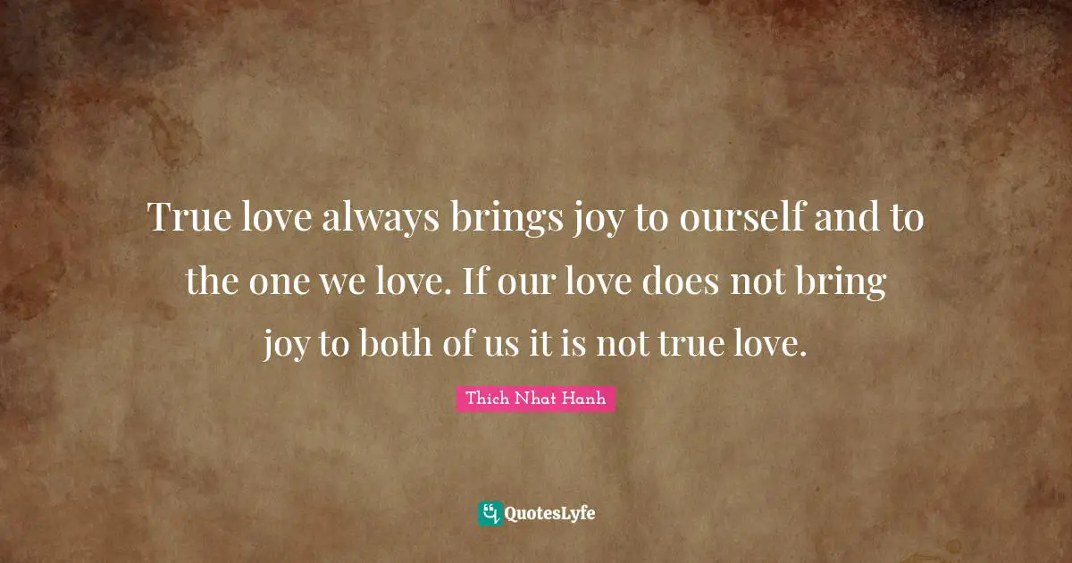 True love always brings joy to ourself and to the one we love. If our love does not bring joy to both of us it is not true love.