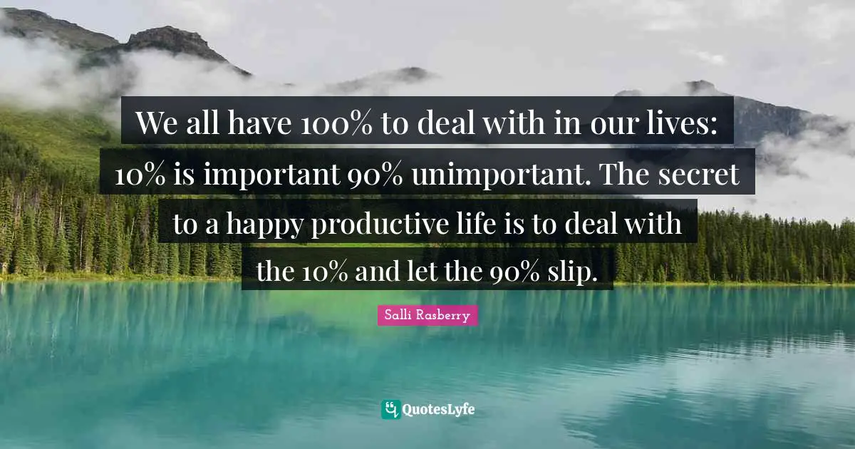 We all have 100% to deal with in our lives: 10% is important 90% unimportant. The secret to a happy productive life is to deal with the 10% and let the 90% slip.