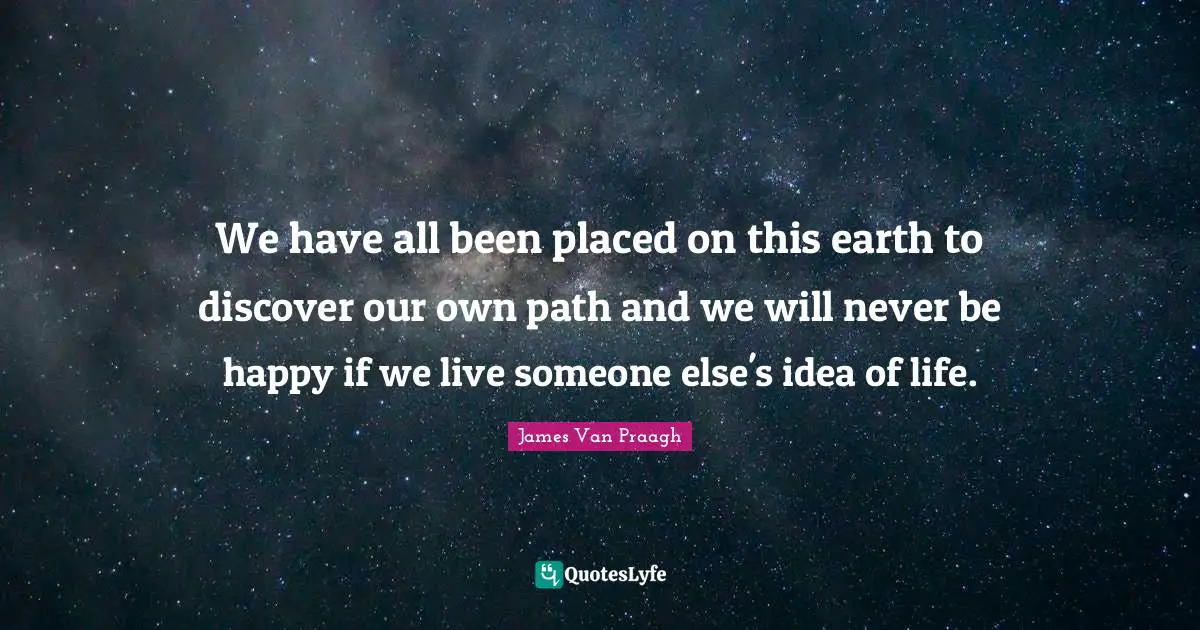We have all been placed on this earth to discover our own path and we will never be happy if we live someone else's idea of life.