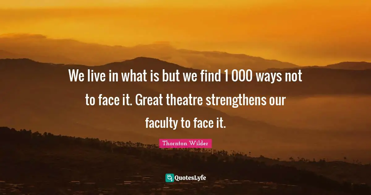 We live in what is but we find 1 000 ways not to face it. Great theatre strengthens our faculty to face it.