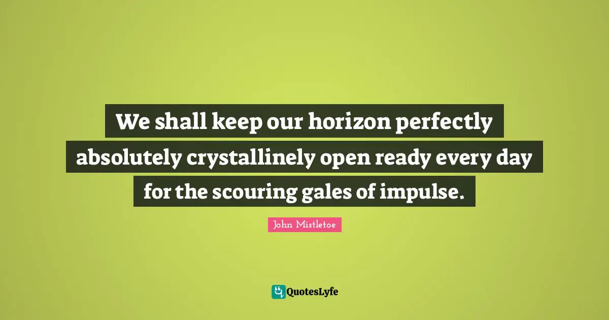 We shall keep our horizon perfectly absolutely crystallinely open ready every day for the scouring gales of impulse.