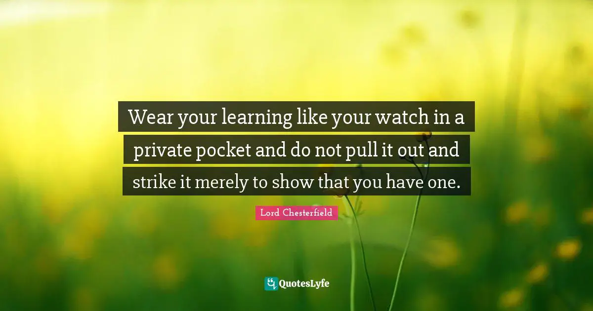 Wear your learning like your watch in a private pocket and do not pull it out and strike it merely to show that you have one.