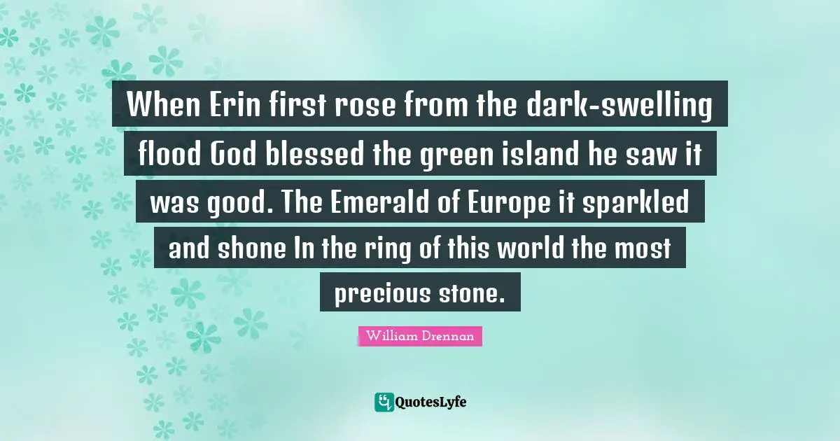 When Erin first rose from the dark-swelling flood God blessed the green island he saw it was good. The Emerald of Europe it sparkled and shone In the ring of this world the most precious stone.