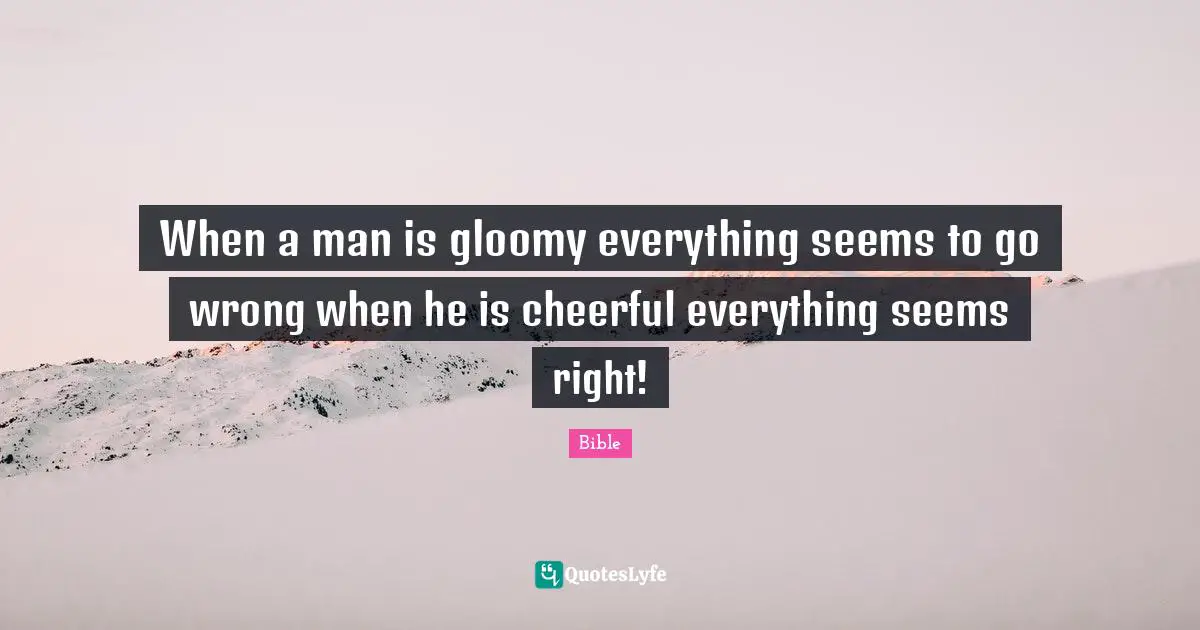 When a man is gloomy everything seems to go wrong when he is cheerful everything seems right!