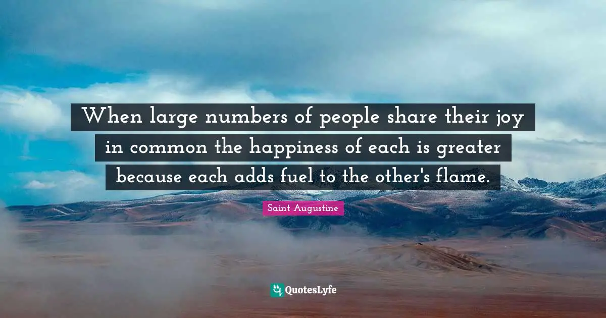 Saint Augustine Quotes: When large numbers of people share their joy in common the happiness of each is greater because each adds fuel to the other's flame.