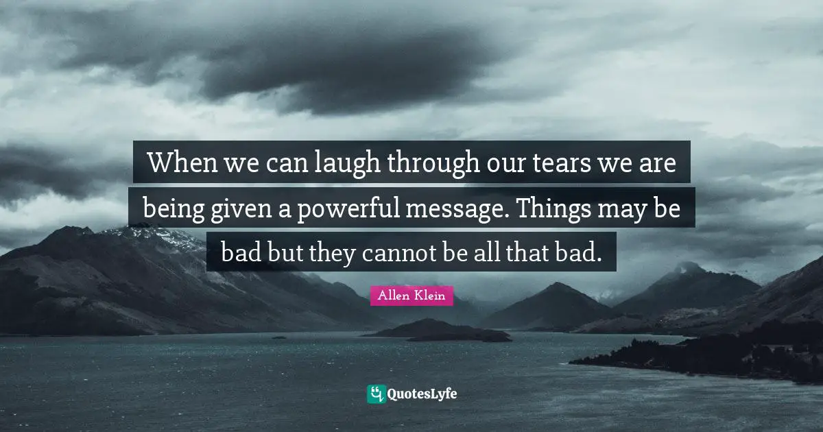When we can laugh through our tears we are being given a powerful message. Things may be bad but they cannot be all that bad.
