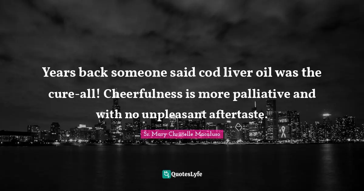 Years back someone said cod liver oil was the cure-all! Cheerfulness is more palliative and with no unpleasant aftertaste.
