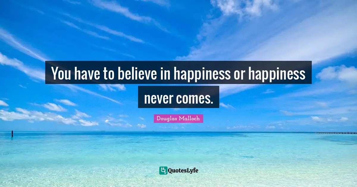 You have to believe in happiness or happiness never comes.