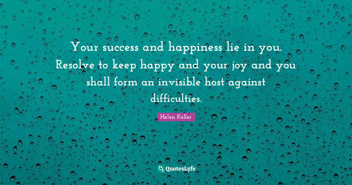 Your success and happiness lie in you. Resolve to keep happy and your joy and you shall form an invisible host against difficulties.