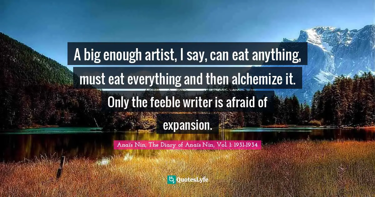 A big enough artist, I say, can eat anything, must eat everything and then alchemize it. Only the feeble writer is afraid of expansion.