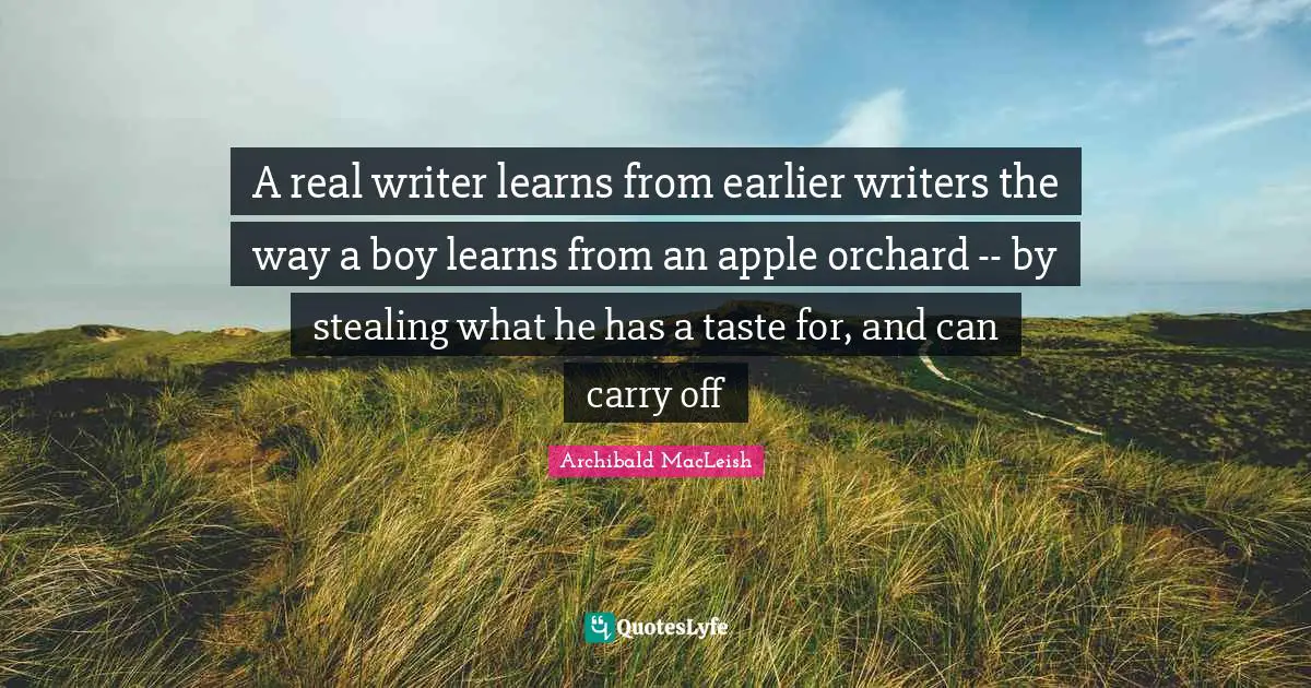 A real writer learns from earlier writers the way a boy learns from an apple orchard -- by stealing what he has a taste for, and can carry off