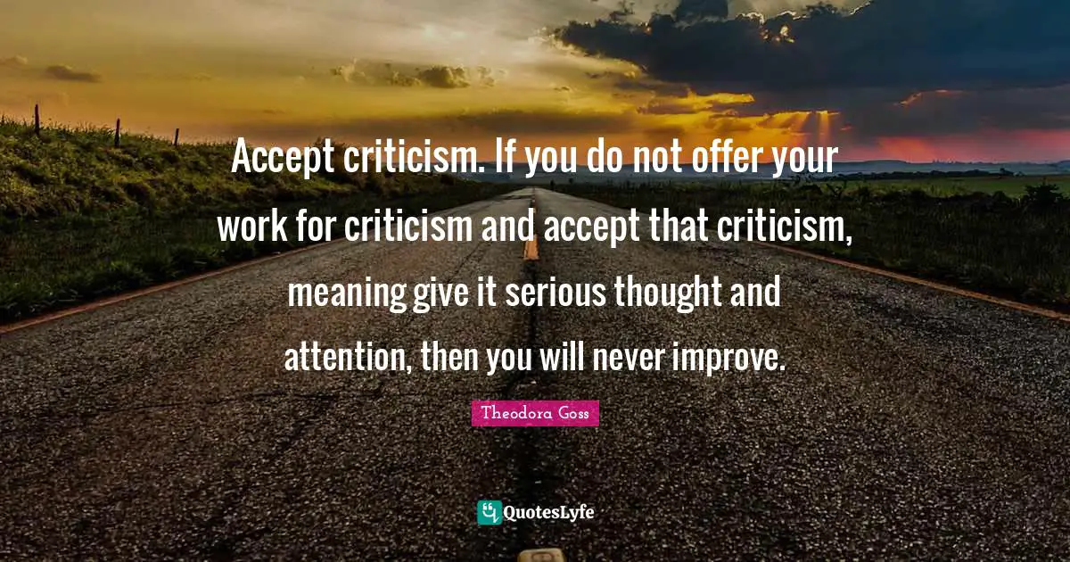 Accept criticism. If you do not offer your work for criticism and accept that criticism, meaning give it serious thought and attention, then you will never improve.
