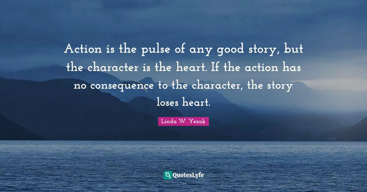 Action is the pulse of any good story, but the character is the heart. If the action has no consequence to the character, the story loses heart.