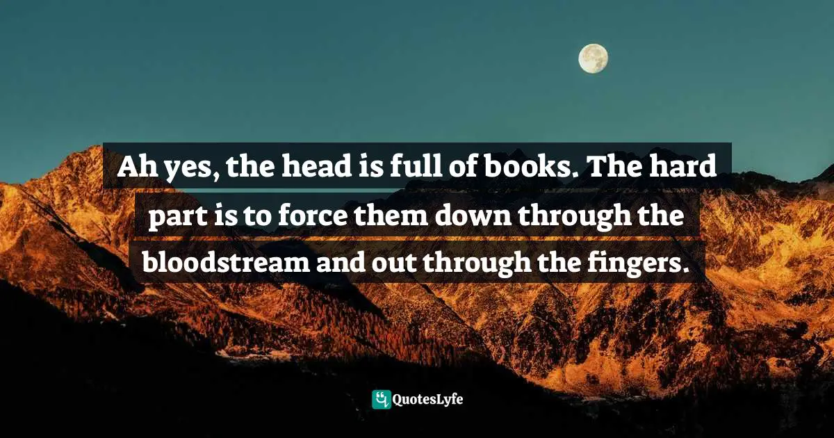 Ah yes, the head is full of books. The hard part is to force them down through the bloodstream and out through the fingers.