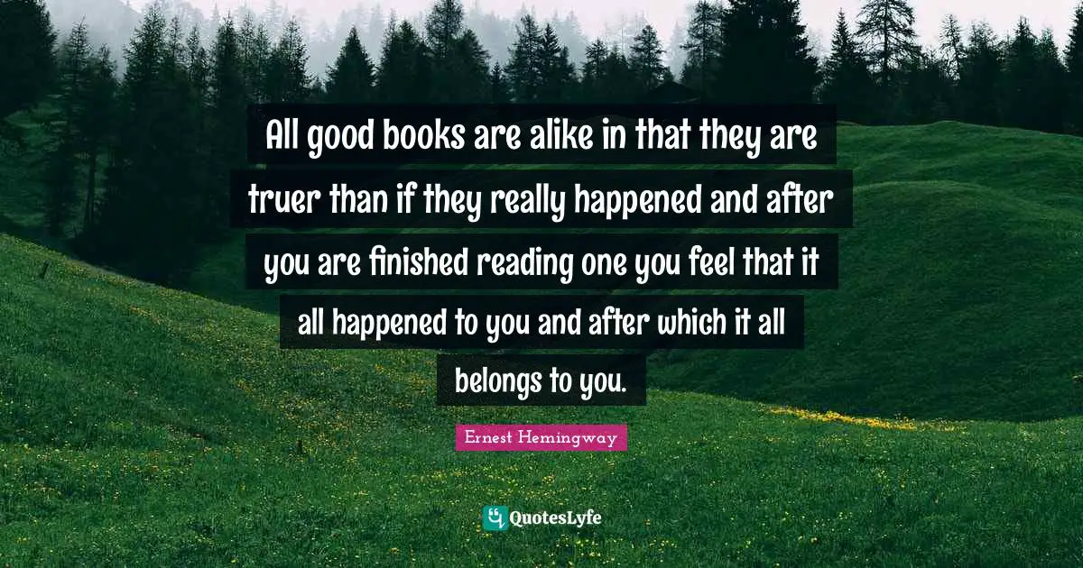 All good books are alike in that they are truer than if they really happened and after you are finished reading one you feel that it all happened to you and after which it all belongs to you.