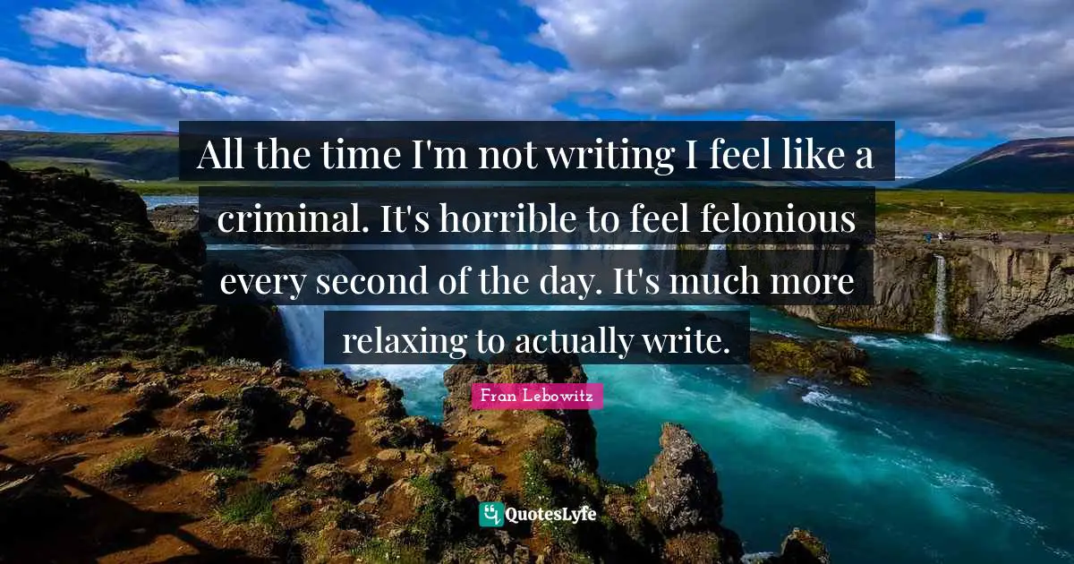 All the time I'm not writing I feel like a criminal. It's horrible to feel felonious every second of the day. It's much more relaxing to actually write.