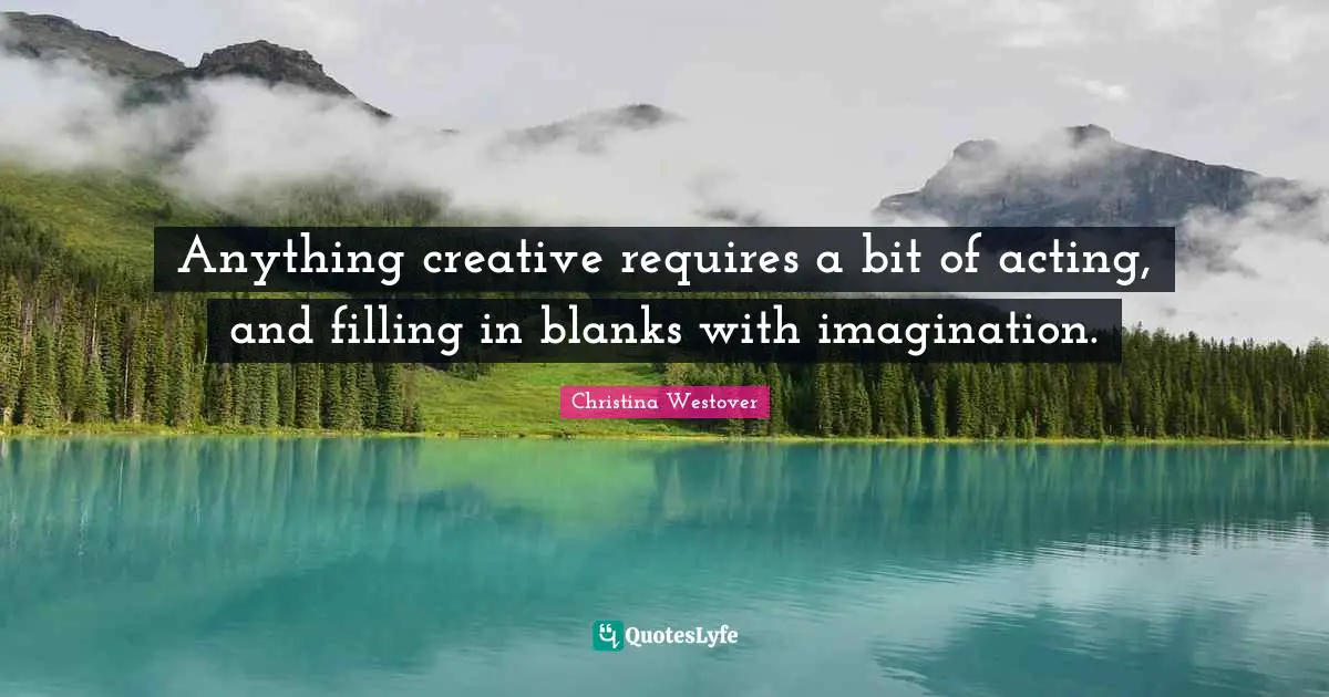 Anything creative requires a bit of acting, and filling in blanks with imagination.