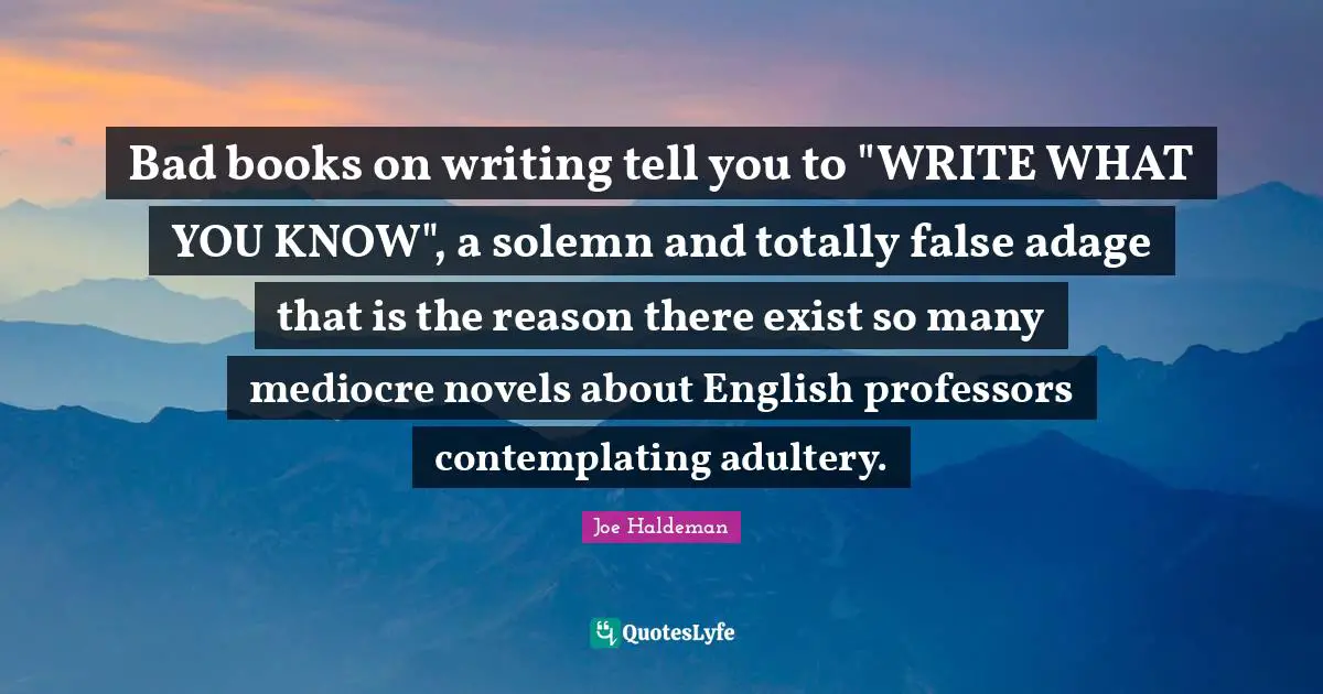 Adultery Quotes: "Bad books on writing tell you to "WRITE WHAT YOU KNOW", a solemn and totally false adage that is the reason there exist so many mediocre novels about English professors contemplating adultery."