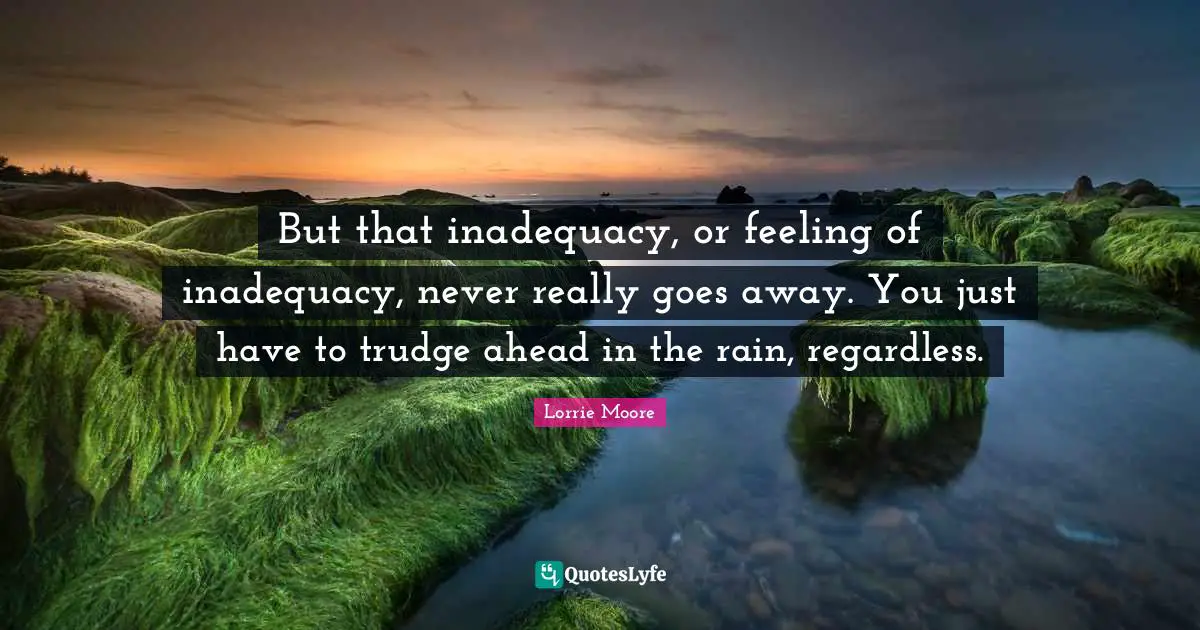 Lorrie Moore Quotes: "But that inadequacy, or feeling of inadequacy, never really goes away. You just have to trudge ahead in the rain, regardless."