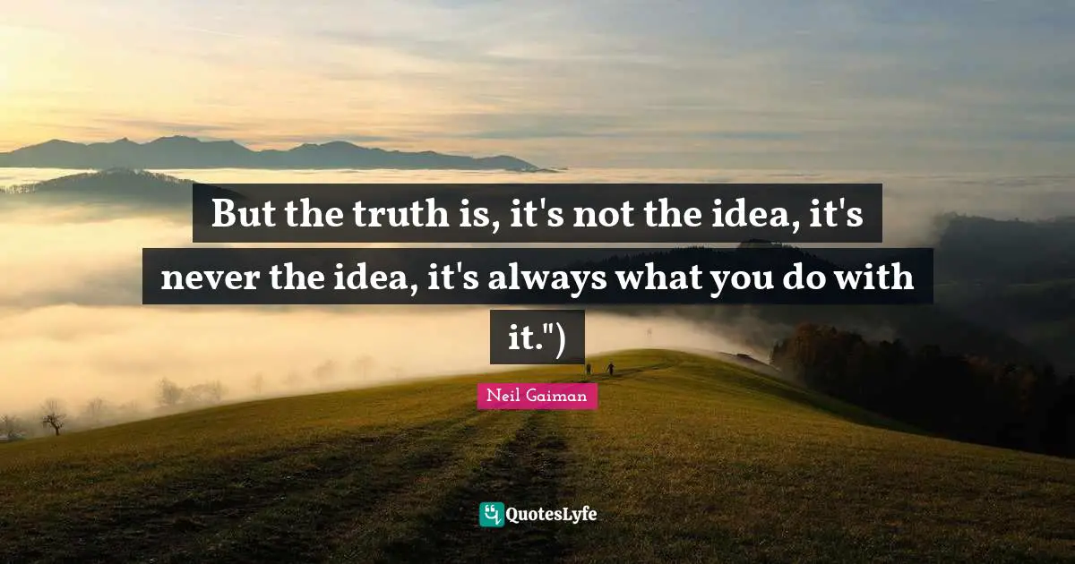 But the truth is, it's not the idea, it's never the idea, it's always what you do with it.")
