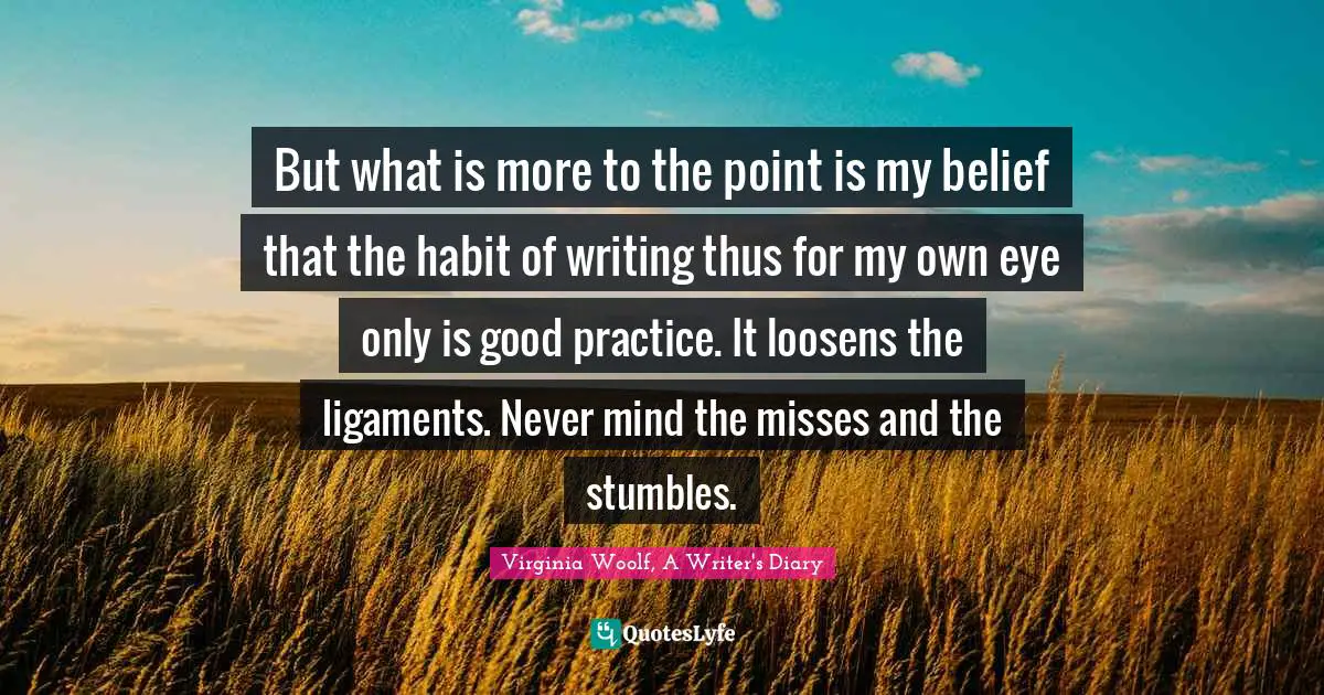 But what is more to the point is my belief that the habit of writing thus for my own eye only is good practice. It loosens the ligaments. Never mind the misses and the stumbles.