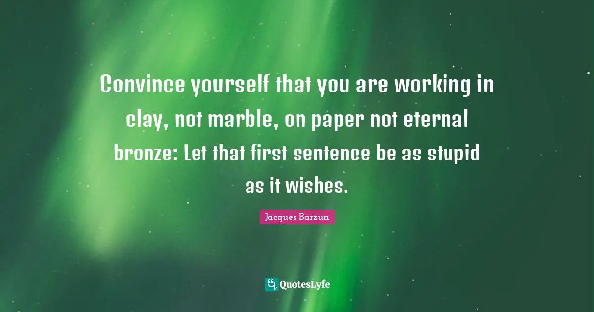 Jacques Barzun Quotes: "Convince yourself that you are working in clay, not marble, on paper not eternal bronze: Let that first sentence be as stupid as it wishes."