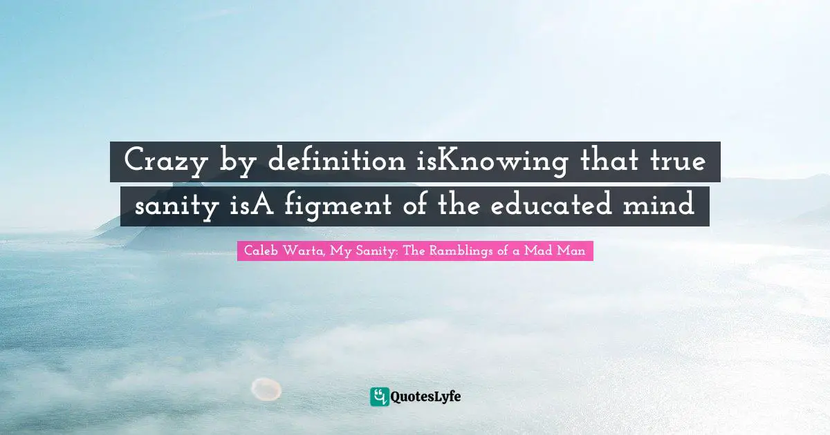 Caleb Warta, My Sanity: The Ramblings Of A Mad Man Quotes: "Crazy by definition isKnowing that true sanity isA figment of the educated mind"