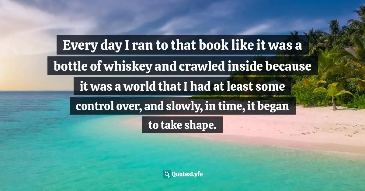 Craig Ferguson Quotes: "Every day I ran to that book like it was a bottle of whiskey and crawled inside because it was a world that I had at least some control over, and slowly, in time, it began to take shape."