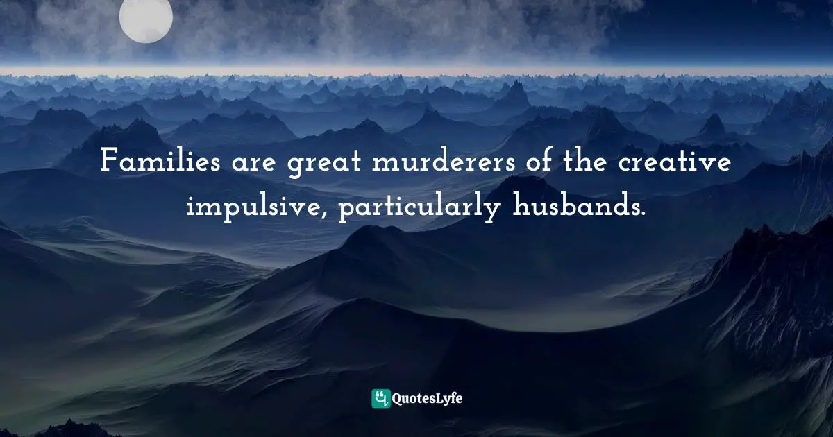 Families are great murderers of the creative impulsive, particularly husbands.