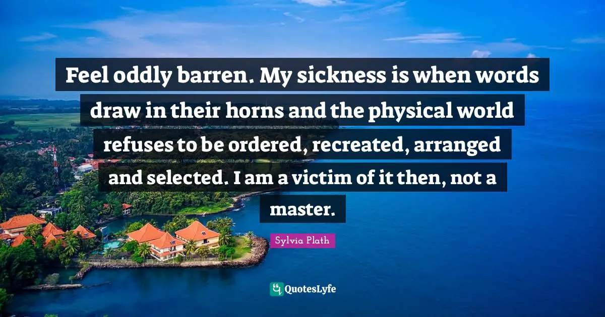 Feel oddly barren. My sickness is when words draw in their horns and the physical world refuses to be ordered, recreated, arranged and selected. I am a victim of it then, not a master.