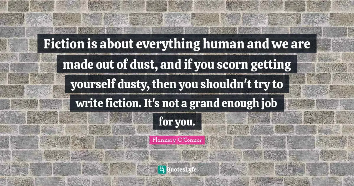 Fiction is about everything human and we are made out of dust, and if you scorn getting yourself dusty, then you shouldn't try to write fiction. It's not a grand enough job for you.