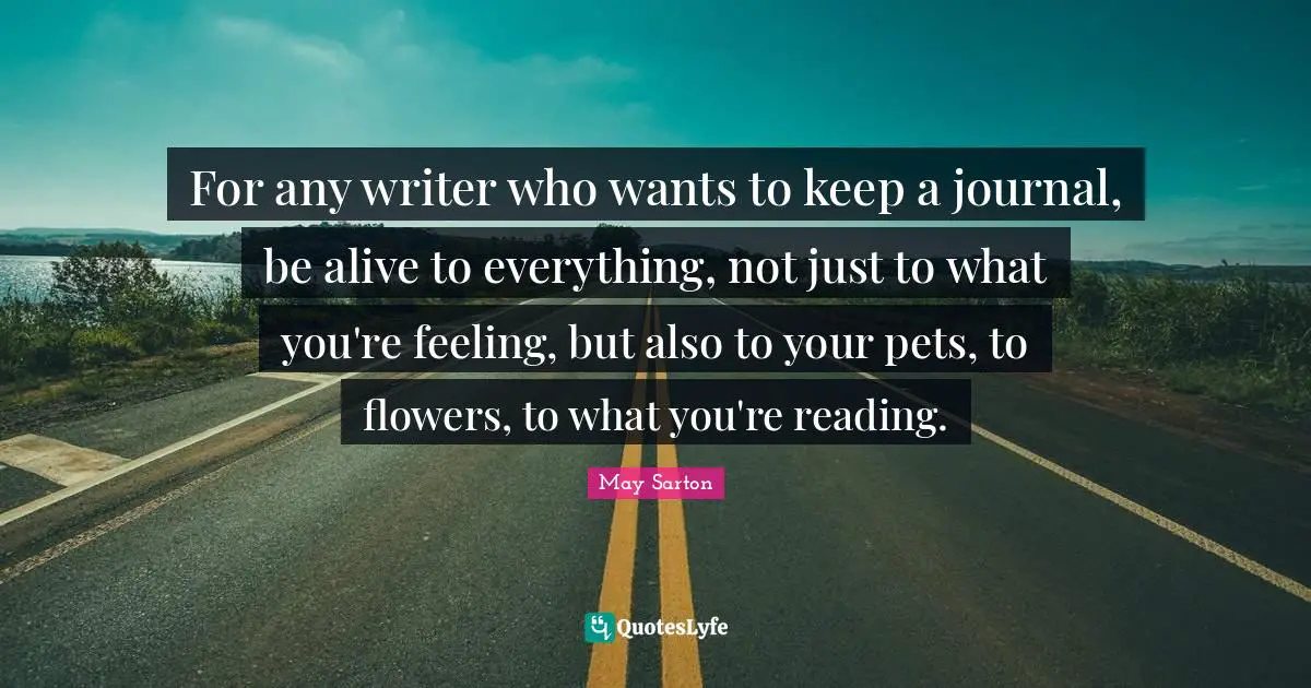 For any writer who wants to keep a journal, be alive to everything, not just to what you're feeling, but also to your pets, to flowers, to what you're reading.