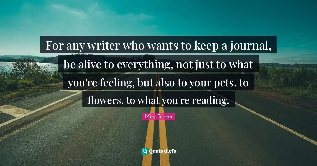 May Sarton Quotes: For any writer who wants to keep a journal, be alive to everything, not just to what you're feeling, but also to your pets, to flowers, to what you're reading.