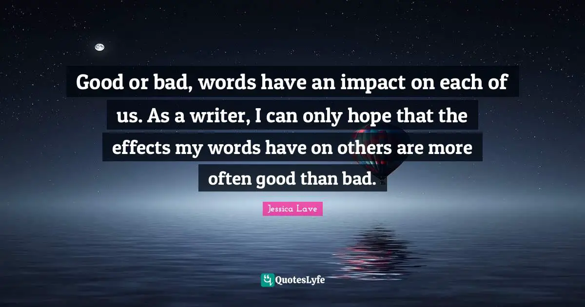 Good or bad, words have an impact on each of us. As a writer, I can only hope that the effects my words have on others are more often good than bad.