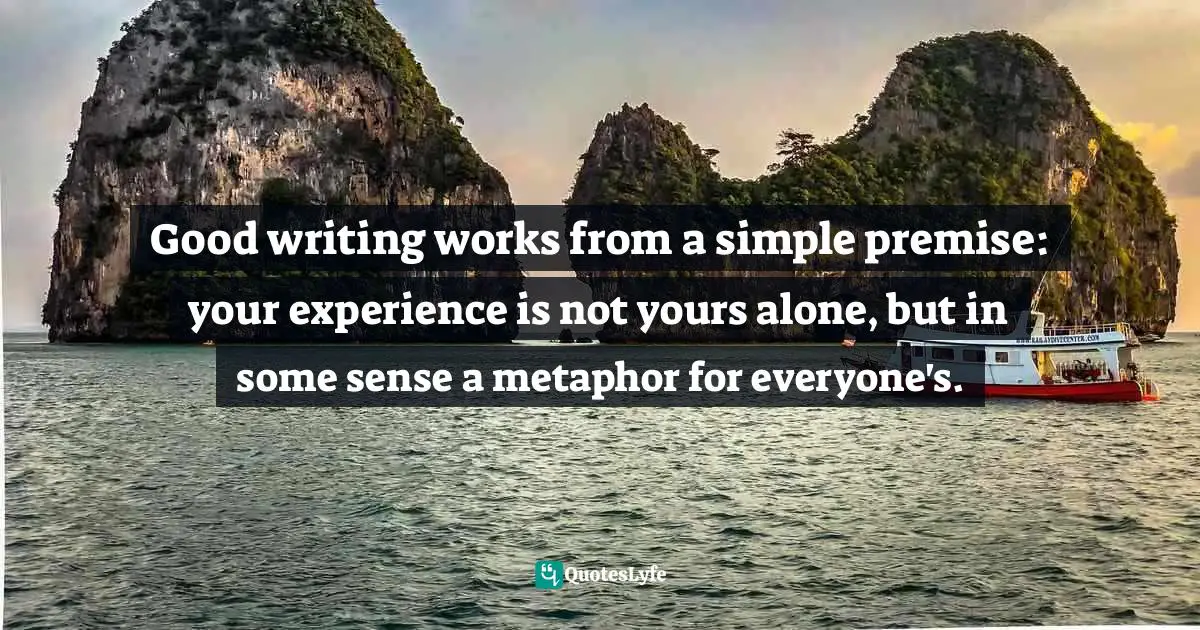 Good writing works from a simple premise: your experience is not yours alone, but in some sense a metaphor for everyone's.