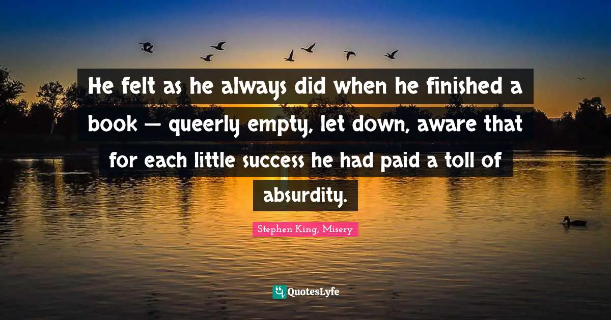 He felt as he always did when he finished a book — queerly empty, let down, aware that for each little success he had paid a toll of absurdity.