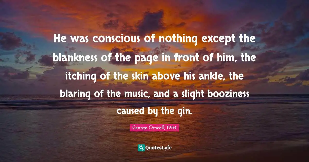 He was conscious of nothing except the blankness of the page in front of him, the itching of the skin above his ankle, the blaring of the music, and a slight booziness caused by the gin.