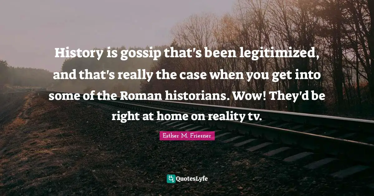 History is gossip that's been legitimized, and that's really the case when you get into some of the Roman historians. Wow! They'd be right at home on reality tv.