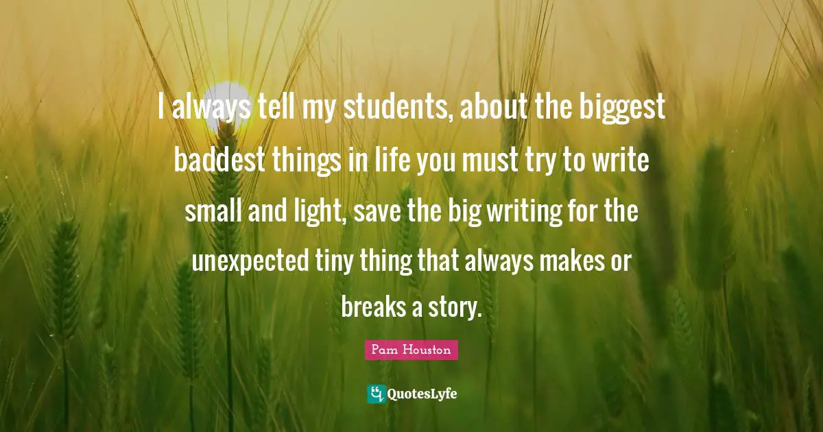 Story Quotes: "I always tell my students, about the biggest baddest things in life you must try to write small and light, save the big writing for the unexpected tiny thing that always makes or breaks a story."