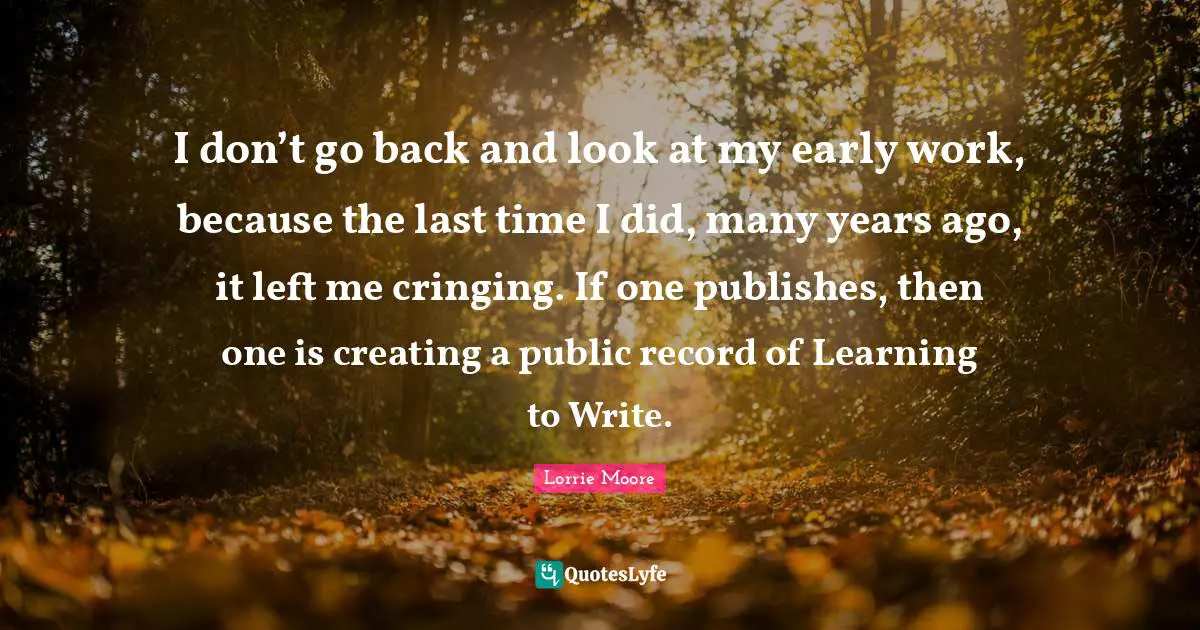 Lorrie Moore Quotes: "I don’t go back and look at my early work, because the last time I did, many years ago, it left me cringing. If one publishes, then one is creating a public record of Learning to Write."